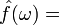 \displaystyle \hat{f}(\omega)=